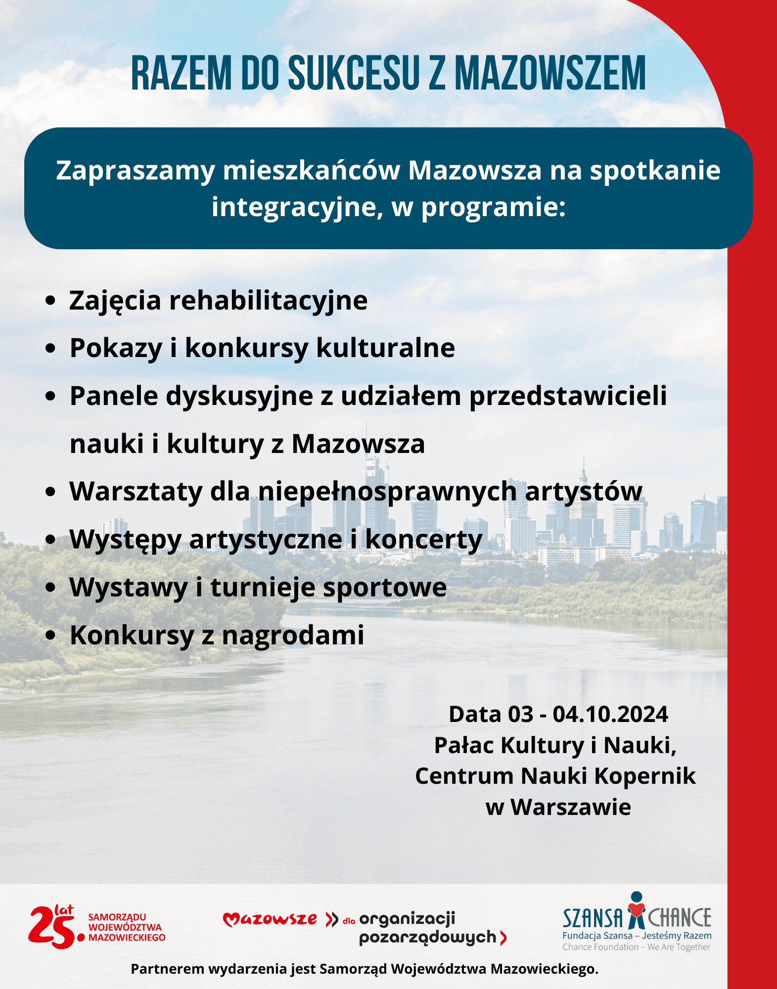 Plakat informacyjny promujący integracyjne spotkanie pt. "Razem do sukcesu z Mazowszem" dla mieszkańców Mazowsza, które odbędzie się w dniach 3-4 października 2024 w Pałacu Kultury i Nauki oraz Centrum Nauki Kopernik w Warszawie. W programie wydarzenia przewidziane są: zajęcia rehabilitacyjne, pokazy i konkursy kulturalne, panele dyskusyjne z udziałem przedstawicieli nauki i kultury z Mazowsza, warsztaty dla niepełnosprawnych artystów, występy artystyczne, koncerty, wystawy, turnieje sportowe oraz konkursy z nagrodami. Partnerem wydarzenia jest Samorząd Województwa Mazowieckiego. Wydarzenie organizowane w ramach projektu "Mazowsze dla organizacji pozarządowych" oraz przy wsparciu Fundacji Szansa – Jesteśmy Razem.